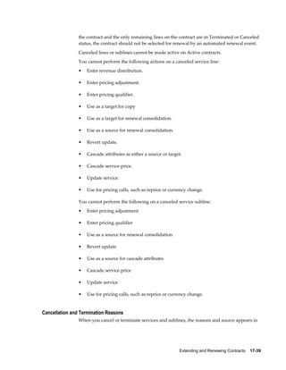 Extending and Renewing Contracts    17-39
the contract and the only remaining lines on the contract are in Terminated or Canceled
status, the contract should not be selected for renewal by an automated renewal event.
Canceled lines or sublines cannot be made active on Active contracts.
You cannot perform the following actions on a canceled service line:
• Enter revenue distribution.
• Enter pricing adjustment.
• Enter pricing qualifier.
• Use as a target for copy
• Use as a target for renewal consolidation.
• Use as a source for renewal consolidation.
• Revert update.
• Cascade attributes as either a source or target.
• Cascade service price.
• Update service.
• Use for pricing calls, such as reprice or currency change.
You cannot perform the following on a canceled service subline:
• Enter pricing adjustment
• Enter pricing qualifier
• Use as a source for renewal consolidation
• Revert update
• Use as a source for cascade attributes
• Cascade service price
• Update service
• Use for pricing calls, such as reprice or currency change.
Cancellation and Termination Reasons
When you cancel or terminate services and sublines, the reasons and source appears in
 