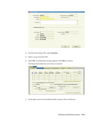Extending and Renewing Contracts    17-41
4. From the New Status LOV, select Canceled.
5. Select a reason from the LOV.
6. Select OK. A confirmation message appears. Click OK to continue.
The Status field within the service line is Canceled.
7. Scroll right to view the Cancellation fields, Amount, Date, and Reason.
 
