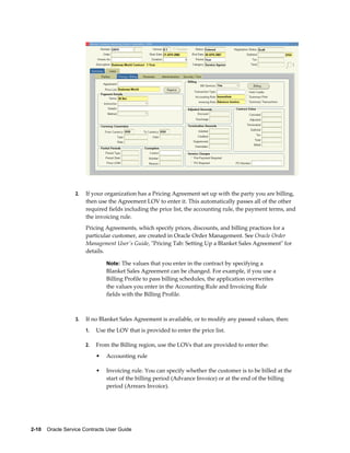 2-10    Oracle Service Contracts User Guide
2. If your organization has a Pricing Agreement set up with the party you are billing,
then use the Agreement LOV to enter it. This automatically passes all of the other
required fields including the price list, the accounting rule, the payment terms, and
the invoicing rule.
Pricing Agreements, which specify prices, discounts, and billing practices for a
particular customer, are created in Oracle Order Management. See Oracle Order
Management User's Guide, "Pricing Tab: Setting Up a Blanket Sales Agreement" for
details.
Note: The values that you enter in the contract by specifying a
Blanket Sales Agreement can be changed. For example, if you use a
Billing Profile to pass billing schedules, the application overwrites
the values you enter in the Accounting Rule and Invoicing Rule
fields with the Billing Profile.
3. If no Blanket Sales Agreement is available, or to modify any passed values, then:
1. Use the LOV that is provided to enter the price list.
2. From the Billing region, use the LOVs that are provided to enter the:
• Accounting rule
• Invoicing rule. You can specify whether the customer is to be billed at the
start of the billing period (Advance Invoice) or at the end of the billing
period (Arrears Invoice).
 
