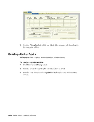 17-42    Oracle Service Contracts User Guide
8. Select the Pricing/Products subtab and Effectivities secondary tab. Cancelling the
line cancels the subline.
Canceling a Contract Subline
Prerequisite: Open a contract with contract lines in Entered status.
To cancel a contract subline:
1. Select Lines tab and Pricing subtab.
2. From the Effectivity secondary tab select the subline to cancel.
3. From the Tools menu, select Change Status. The Covered Level Status window
appears.
 