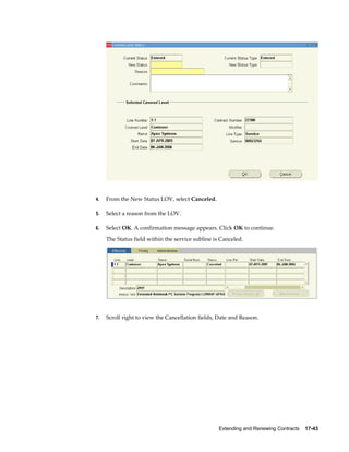 Extending and Renewing Contracts    17-43
4. From the New Status LOV, select Canceled.
5. Select a reason from the LOV.
6. Select OK. A confirmation message appears. Click OK to continue.
The Status field within the service subline is Canceled.
7. Scroll right to view the Cancellation fields, Date and Reason.
 