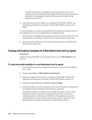 18-4    Oracle Service Contracts User Guide
Available for Inclusion in Template Documents, page 18-5. You can view
sample documents provided with this application by following the instructions
described in Viewing Sample Marked-Up Documents Provided with the
Application, page 18-25.
2. Upload the document and register it as a template in Oracle XML Publisher. See
Uploading and Registering a Template in Oracle XML Publisher, page 18-19 for
details.
To create templates for e-mails sent automatically by the electronic renewals feature of
this application you must also complete these two additional steps:
1. Specify the set of templates that are going to be used for a specific renewal flow. See
Creating the Set of Templates Used for Customer Communications, page 18-21.
2. Specify how the template set is to be used. See Specifying How the Template Sets
Are to Be Used, page 18-23.
Creating and Enabling Templates for E-Mail Attachments Sent by Agents
Prerequisite
Confirm system profile OKS: Layout Template Source is set to XML Publisher at the
Site level.
To create and enable templates for e-mail attachments sent by agents:
1. Create the RTF document according to the procedures in the Oracle XML Publisher
User's Guide.
2. Change responsibility to XML Publisher Administrator.
3. Upload and register the document as a template in Oracle XML Publisher. See
Uploading and Registering a Template in Oracle XML Publisher, page 18-19.
4. Change the responsibility back to Service Contracts Manger.
5. Group the templates into sets and specify when to send the notices. Creating the Set
of Templates Used for Customer Communications, page 18-21.
All templates defined in a template set are available for agents to send as a PDF
attachment when they send out an e-mail from the Oracle Service Contracts
Authoring window or Administrator Workbench. The application resolves the
correct template set for the selected contract based on party, organization, and
global hierarchy and displays all templates available for that contract.
 