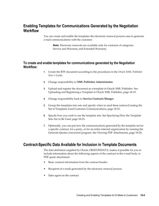 Creating and Enabling Templates for E-Mails to Customers    18-5
Enabling Templates for Communications Generated by the Negotiation
Workflow
You can create and enable the templates the electronic renewal process uses to generate
e-mail communications with the customer.
Note: Electronic renewals are available only for contracts of categories
Service and Warranty and Extended Warranty.
To create and enable templates for communications generated by the Negotiation
Workflow:
1. Create the RTF document according to the procedures in the Oracle XML Publisher
User's Guide.
2. Change responsibility to XML Publisher Administrator.
3. Upload and register the document as a template in Oracle XML Publisher. See
Uploading and Registering a Template in Oracle XML Publisher, page 18-19.
4. Change responsibility back to Service Contracts Manger.
5. Group the templates into sets and specify when to send these notices.Creating the
Set of Templates Used Customer Communications, page 18-21.
6. Specify how you wish to use the template sets. See Specifying How the Template
Sets Are to Be Used, page 18-23.
7. Optionally, you can preview the communications generated by the template set for
a specific contract, for a party, or for an entire internal organization by running the
Generate Quotes concurrent program. See Viewing PDF Attachments, page 18-24.
Contract-Specific Data Available for Inclusion in Template Documents
The data definition supplied by Oracle, OKSCONDATA, makes it possible for you to
include information about the following aspects of the contract in the e-mail body or
PDF quote attachment:
• Basic contract information from the contract header
• Recipient of e-mails generated by the electronic renewal process
• Sales agent on the contract
 