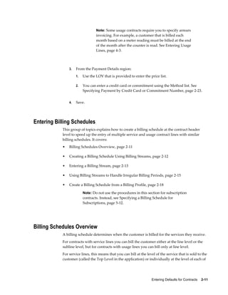 Entering Defaults for Contracts    2-11
Note: Some usage contracts require you to specify arrears
invoicing. For example, a customer that is billed each
month based on a meter reading must be billed at the end
of the month after the counter is read. See Entering Usage
Lines, page 4-3.
3. From the Payment Details region:
1. Use the LOV that is provided to enter the price list.
2. You can enter a credit card or commitment using the Method list. See
Specifying Payment by Credit Card or Commitment Number, page 2-23.
4. Save.
Entering Billing Schedules
This group of topics explains how to create a billing schedule at the contract header
level to speed up the entry of multiple service and usage contract lines with similar
billing schedules. It covers:
• Billing Schedules Overview, page 2-11
• Creating a Billing Schedule Using Billing Streams, page 2-12
• Entering a Billing Stream, page 2-13
• Using Billing Streams to Handle Irregular Billing Periods, page 2-15
• Create a Billing Schedule from a Billing Profile, page 2-18
Note: Do not use the procedures in this section for subscription
contracts. Instead, see Specifying a Billing Schedule for
Subscriptions, page 5-12.
Billing Schedules Overview
A billing schedule determines when the customer is billed for the services they receive.
For contracts with service lines you can bill the customer either at the line level or the
subline level, but for contracts with usage lines you can bill only at line level.
For service lines, this means that you can bill at the level of the service that is sold to the
customer (called the Top Level in the application) or individually at the level of each of
 