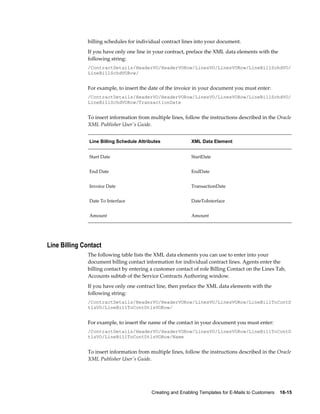 Creating and Enabling Templates for E-Mails to Customers    18-15
billing schedules for individual contract lines into your document.
If you have only one line in your contract, preface the XML data elements with the
following string:
/ContractDetails/HeaderVO/HeaderVORow/LinesVO/LinesVORow/LineBillSchdVO/
LineBillSchdVORow/
For example, to insert the date of the invoice in your document you must enter:
/ContractDetails/HeaderVO/HeaderVORow/LinesVO/LinesVORow/LineBillSchdVO/
LineBillSchdVORow/TransactionDate
To insert information from multiple lines, follow the instructions described in the Oracle
XML Publisher User's Guide.
Line Billing Schedule Attributes XML Data Element
Start Date StartDate
End Date EndDate
Invoice Date TransactionDate
Date To Interface DateToInterface
Amount Amount
Line Billing Contact
The following table lists the XML data elements you can use to enter into your
document billing contact information for individual contract lines. Agents enter the
billing contact by entering a customer contact of role Billing Contact on the Lines Tab,
Accounts subtab of the Service Contracts Authoring window.
If you have only one contract line, then preface the XML data elements with the
following string:
/ContractDetails/HeaderVO/HeaderVORow/LinesVO/LinesVORow/LineBillToContD
tlsVO/LineBillToContDtlsVORow/
For example, to insert the name of the contact in your document you must enter:
/ContractDetails/HeaderVO/HeaderVORow/LinesVO/LinesVORow/LineBillToContD
tlsVO/LineBillToContDtlsVORow/Name
To insert information from multiple lines, follow the instructions described in the Oracle
XML Publisher User's Guide.
 