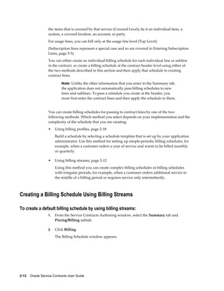 2-12    Oracle Service Contracts User Guide
the items that is covered by that service (Covered Level), be it an individual item, a
system, a covered location, an account, or party.
For usage lines, you can bill only at the usage line level (Top Level).
(Subscription lines represent a special case and so are covered in Entering Subscription
Lines, page 5-5).
You can either create an individual billing schedule for each individual line or subline
in the contract, or create a billing schedule at the contract header level using either of
the two methods described in this section and then apply that schedule to existing
contract lines.
Note: Unlike the other information that you enter in the Summary tab,
the application does not automatically pass billing schedules to new
lines and sublines. To pass a schedule you create at the header, you
must first enter the contract lines and then apply the schedule to them.
You can create billing schedules for passing to contract lines by one of the two
following methods. Which method you select depends on your implementation and the
complexity of the schedule that you are creating:
• Using billing profiles, page 2-18
Build a schedule by selecting a schedule template that is set up by your application
administrator. Use this method for setting up simple periodic billing schedules, for
example, when a customer orders a year of service and wants to be billed monthly
or quarterly.
• Using billing streams, page 2-12
Using this method you can create complex billing schedules or billing schedules
with irregular periods, for example, when a customer orders additional service in
the middle of a billing period or requires service only intermittently.
Creating a Billing Schedule Using Billing Streams
To create a default billing schedule by using billing streams:
1. From the Service Contracts Authoring window, select the Summary tab and
Pricing/Billing subtab.
2. Click Billing.
The Billing Schedule window appears.
 