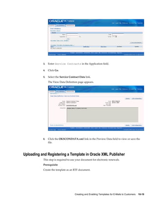 Creating and Enabling Templates for E-Mails to Customers    18-19
3. Enter Service Contracts in the Application field.
4. Click Go.
5. Select the Service Contract Data link.
The View Data Definition page appears.
6. Click the OKSCONDATA.xml link in the Preview Data field to view or save the
file.
Uploading and Registering a Template in Oracle XML Publisher
This step is required to use your document for electronic renewals.
Prerequisite
Create the template as an RTF document.
 