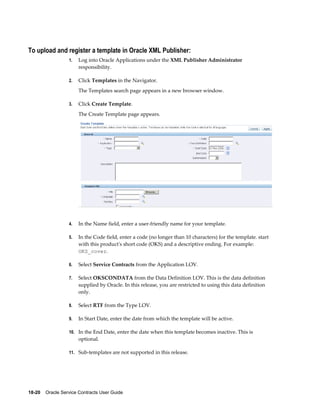 18-20    Oracle Service Contracts User Guide
To upload and register a template in Oracle XML Publisher:
1. Log into Oracle Applications under the XML Publisher Administrator
responsibility.
2. Click Templates in the Navigator.
The Templates search page appears in a new browser window.
3. Click Create Template.
The Create Template page appears.
4. In the Name field, enter a user-friendly name for your template.
5. In the Code field, enter a code (no longer than 10 characters) for the template. start
with this product's short code (OKS) and a descriptive ending. For example:
OKS_cover.
6. Select Service Contracts from the Application LOV.
7. Select OKSCONDATA from the Data Definition LOV. This is the data definition
supplied by Oracle. In this release, you are restricted to using this data definition
only.
8. Select RTF from the Type LOV.
9. In Start Date, enter the date from which the template will be active.
10. In the End Date, enter the date when this template becomes inactive. This is
optional.
11. Sub-templates are not supported in this release.
 