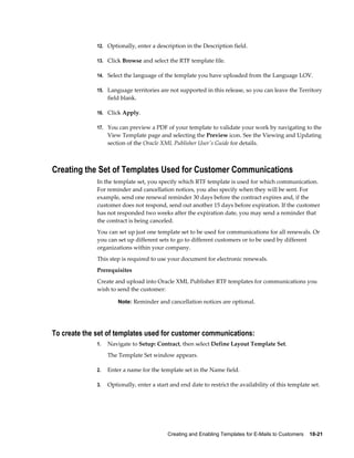 Creating and Enabling Templates for E-Mails to Customers    18-21
12. Optionally, enter a description in the Description field.
13. Click Browse and select the RTF template file.
14. Select the language of the template you have uploaded from the Language LOV.
15. Language territories are not supported in this release, so you can leave the Territory
field blank.
16. Click Apply.
17. You can preview a PDF of your template to validate your work by navigating to the
View Template page and selecting the Preview icon. See the Viewing and Updating
section of the Oracle XML Publisher User's Guide for details.
Creating the Set of Templates Used for Customer Communications
In the template set, you specify which RTF template is used for which communication.
For reminder and cancellation notices, you also specify when they will be sent. For
example, send one renewal reminder 30 days before the contract expires and, if the
customer does not respond, send out another 15 days before expiration. If the customer
has not responded two weeks after the expiration date, you may send a reminder that
the contract is being canceled.
You can set up just one template set to be used for communications for all renewals. Or
you can set up different sets to go to different customers or to be used by different
organizations within your company.
This step is required to use your document for electronic renewals.
Prerequisites
Create and upload into Oracle XML Publisher RTF templates for communications you
wish to send the customer:
Note: Reminder and cancellation notices are optional.
To create the set of templates used for customer communications:
1. Navigate to Setup: Contract, then select Define Layout Template Set.
The Template Set window appears.
2. Enter a name for the template set in the Name field.
3. Optionally, enter a start and end date to restrict the availability of this template set.
 