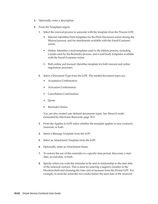 18-22    Oracle Service Contracts User Guide
4. Optionally, enter a description.
5. From the Templates region:
1. Select the renewal process to associate with the template from the Process LOV:
• Manual: Identifies Print templates for the Print Document action during the
Manual process, and for attachments available with the Email Customer
action.
• Online: Identifies e-mail templates used in the Online process, including
e-mails used by the Reminder process, and e-mail body templates available
with the Email Customer action.
• Both online and manual: Identifies template for both manual and online
negotiation processes.
2. Select a Document Type from the LOV. The seeded document types are:
• Acceptance Confirmation
• Activation Confirmation
• Cancellation Confirmation
• Quote
• Reminder Notice
You can also created user defined documents types. See About E-mails
Generated by Electronic Renewals, page 18-2.
3. From the Applies to LOV select whether the template applies to new contracts,
renewals, or both.
4. Select a Message Template from the LOV.
5. Select an Attachment Template from the LOV.
6. Optionally, enter an Attachment Name.
7. To restrict the use of this reminder to a specific time period, then enter a start
date, an end date, or both.
8. Specify when you wish the reminder to be sent in relationship to the start date
of the renewed contract. This is done by entering a negative number in the
Duration field and choosing the time unit of measure from the Period LOV. For
example, to send the reminder two weeks before the start date of the renewed
 