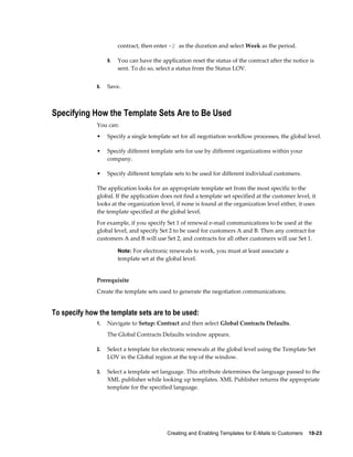 Creating and Enabling Templates for E-Mails to Customers    18-23
contract, then enter -2 as the duration and select Week as the period.
9. You can have the application reset the status of the contract after the notice is
sent. To do so, select a status from the Status LOV.
6. Save.
Specifying How the Template Sets Are to Be Used
You can:
• Specify a single template set for all negotiation workflow processes, the global level.
• Specify different template sets for use by different organizations within your
company.
• Specify different template sets to be used for different individual customers.
The application looks for an appropriate template set from the most specific to the
global. If the application does not find a template set specified at the customer level, it
looks at the organization level, if none is found at the organization level either, it uses
the template specified at the global level.
For example, if you specify Set 1 of renewal e-mail communications to be used at the
global level, and specify Set 2 to be used for customers A and B. Then any contract for
customers A and B will use Set 2, and contracts for all other customers will use Set 1.
Note: For electronic renewals to work, you must at least associate a
template set at the global level.
Prerequisite
Create the template sets used to generate the negotiation communications.
To specify how the template sets are to be used:
1. Navigate to Setup: Contract and then select Global Contracts Defaults.
The Global Contracts Defaults window appears.
2. Select a template for electronic renewals at the global level using the Template Set
LOV in the Global region at the top of the window.
3. Select a template set language. This attribute determines the language passed to the
XML publisher while looking up templates. XML Publisher returns the appropriate
template for the specified language.
 