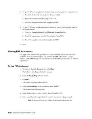 18-24    Oracle Service Contracts User Guide
4. To specify different template sets for individual customers, then for each customer:
1. Select the Parties Tab and Electronic Renewal subtab.
2. Select the customer from the Party Name LOV.
3. Select the template set from the Template Set LOV.
5. To specify different template sets for organizations in your own company, then for
each organization:
1. Select the Organizations tab and Electronic Renewal subtab.
2. Select the organization from the Organization Name LOV.
3. Select the template set from the Template Set LOV.
6. Save.
Viewing PDF Attachments
The application automatically generates and e-mails the PDF attachment with every
electronic renewal communication. You can view the PDF to be sent for a single
contract, all the PDFs being sent to a customer, or all the PDFs generated for an internal
organization.
To view PDF attachments:
1. Navigate to Control: Requests, then select Run.
The Submit a New Request window appears.
2. Select the Single Request radio button.
3. Click OK.
The Submit Request window appears.
4. Enter Generate Quote in the Name field using the LOV.
The Parameters window appears.
5. Select the template set name from the Quote Template LOV.
6. Enter any of the following to limit the number of contracts to be generated:
Note: If you do not enter any values, the application generates the
 