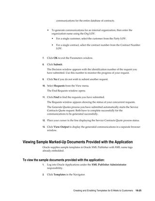 Creating and Enabling Templates for E-Mails to Customers    18-25
communications for the entire database of contracts.
• To generate communications for an internal organization, then enter the
organization name using the Org LOV.
• For a single customer, select the customer from the Party LOV.
• For a single contract, select the contract number from the Contract Number
LOV.
7. Click OK to exit the Parameters window.
8. Click Submit.
The Decision window appears with the identification number of the request you
have submitted. Use this number to monitor the progress of your request.
9. Click No if you do not wish to submit another request.
10. Select Requests from the View menu.
The Find Requests window opens.
11. Click Find to find the requests you have submitted.
The Requests window appears showing the status of your concurrent requests.
The Generate Quotes process you have submitted automatically starts the Service
Contracts Quote request. Both have to complete successfully for the
communications to be generated successfully.
12. Place your cursor in the line displaying the Service Contracts Quote process status.
13. Click View Output to display the generated communications in a separate browser
window.
Viewing Sample Marked-Up Documents Provided with the Application
Oracle supplies sample templates in Oracle XML Publisher with XML name tags
already embedded.
To view the sample documents provided with the application:
1. Log into Oracle Applications under the XML Publisher Administrator
responsibility.
2. Click Templates in the Navigator.
 