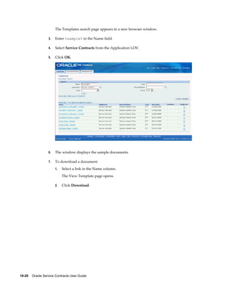 18-26    Oracle Service Contracts User Guide
The Templates search page appears in a new browser window.
3. Enter %sample% in the Name field.
4. Select Service Contracts from the Application LOV.
5. Click OK.
6. The window displays the sample documents.
7. To download a document:
1. Select a link in the Name column.
The View Template page opens.
2. Click Download.
 