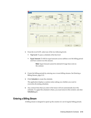 Entering Defaults for Contracts    2-13
3. From the Level LOV, select one of the two following levels:
• Top Level: To pass a schedule at the line level
• Equal Amount: To bill for equal amounts across sublines over the billing period
and have control over the amount.
Note: Equal Amount cannot be selected if Usage lines exist on
the contract.
4. Create the billing periods by entering one or more billing streams. See Entering a
Billing Stream, page 2-13.
5. Click Schedule to create the schedule.
The application displays a caution notice asking you whether you want to
overwrite all existing schedules.
6. Any contract lines that you enter in the future will not automatically have this
schedule. To apply this schedule to them, you must return to this window and click
Scheduleagain.
Entering a Billing Stream
A billing stream is designed to speed up the creation of a set of regular billing periods.
 