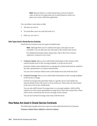 19-2    Oracle Service Contracts User Guide
Note: Because Notes is a context based menu, Service Contract
notes or Service Coverage notes are invoked based on where you
place your cursor within the application.
You can define a note status so that:
• All users can view it.
• You and other users can read and write to it.
• Only you can view it.
Note Types Used in Oracle Service Contracts
Oracle Service Contracts uses two types of seeded notes:
Note: Although there are two seeded note types, note types are user
extensible. You can add your own note type to the contract note source.
For detailed information about using notes, refer to the Oracle Common
Application Components User Guide.
1. Contracts Admin: allows you to add further information to the contract at the
contract header level, to the coverage template, or at the service level.
Contracts Admin notes indicate how to manage the contract itself and are useful for
the sales representative or contract administrator.
You can view Contracts Admin notes at the header level and at the line level
2. Contract Coverage: allows you to add further information to the coverage template
or the service coverage.
Contract Coverage notes generally relate to a specific service and explain any
relevant details of how the service is to be carried out. These notes are most useful
to the users who review entitlements.
You can also add Contract Coverage notes to a coverage template, which will be
copied over to the actual instantiated coverage that is tied to the contract line. These
notes can be viewed from the service coverage on the contract.
You can see Contract Coverage notes only at the line level.
How Notes Are Used in Oracle Service Contracts
The following examples show how notes are used within Oracle Service Contracts.
Contracts Admin Notes Added to a Service Contract
 