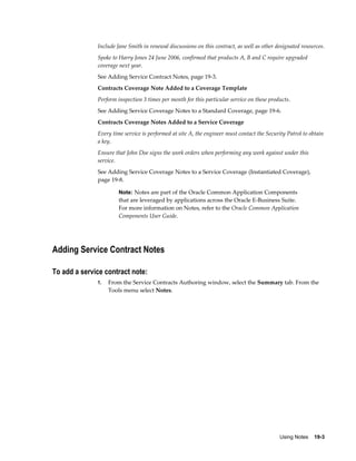 Using Notes    19-3
Include Jane Smith in renewal discussions on this contract, as well as other designated resources.
Spoke to Harry Jones 24 June 2006, confirmed that products A, B and C require upgraded
coverage next year.
See Adding Service Contract Notes, page 19-3.
Contracts Coverage Note Added to a Coverage Template
Perform inspection 3 times per month for this particular service on these products.
See Adding Service Coverage Notes to a Standard Coverage, page 19-6.
Contracts Coverage Notes Added to a Service Coverage
Every time service is performed at site A, the engineer must contact the Security Patrol to obtain
a key.
Ensure that John Doe signs the work orders when performing any work against under this
service.
See Adding Service Coverage Notes to a Service Coverage (Instantiated Coverage),
page 19-8.
Note: Notes are part of the Oracle Common Application Components
that are leveraged by applications across the Oracle E-Business Suite.
For more information on Notes, refer to the Oracle Common Application
Components User Guide.
Adding Service Contract Notes
To add a service contract note:
1. From the Service Contracts Authoring window, select the Summary tab. From the
Tools menu select Notes.
 