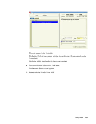 Using Notes    19-5
The note appears in the Notes tab.
The Related To field is populated with the Service Contract Header value from the
Source field.
The Value field is populated with the contract number.
6. To enter additional information, click More.
The Detailed Note window appears.
7. Enter text in the Detailed Note field.
 