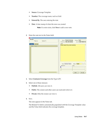 Using Notes    19-7
• Source: Coverage Template
• Number: The coverage name, such as Gold
• Entered By: The user entering the note
• Date: A time stamp of when the note was created
Note: If a note exists, click New to add a new note.
2. Enter the note text in the Notes field.
3. Select Contracts Coverage from the Type LOV.
4. Select one of these statuses:
• Publish: All users can view it.
• Public: The creator and other users can read and write to it.
• Private: Only the creator can view it.
5. Save.
The note appears in the Notes tab.
The Related To field is automatically populated with the Coverage Template value
and the Value field indicates the coverage template.
 