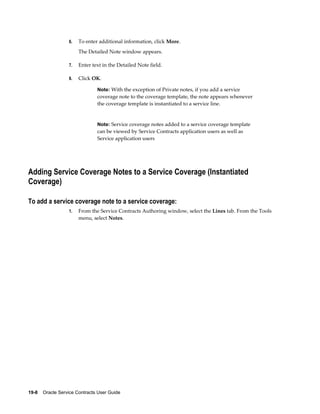 19-8    Oracle Service Contracts User Guide
6. To enter additional information, click More.
The Detailed Note window appears.
7. Enter text in the Detailed Note field.
8. Click OK.
Note: With the exception of Private notes, if you add a service
coverage note to the coverage template, the note appears whenever
the coverage template is instantiated to a service line.
Note: Service coverage notes added to a service coverage template
can be viewed by Service Contracts application users as well as
Service application users
Adding Service Coverage Notes to a Service Coverage (Instantiated
Coverage)
To add a service coverage note to a service coverage:
1. From the Service Contracts Authoring window, select the Lines tab. From the Tools
menu, select Notes.
 