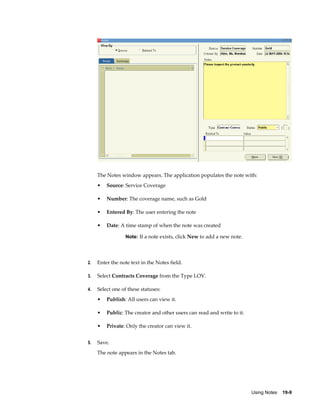 Using Notes    19-9
The Notes window appears. The application populates the note with:
• Source: Service Coverage
• Number: The coverage name, such as Gold
• Entered By: The user entering the note
• Date: A time stamp of when the note was created
Note: If a note exists, click New to add a new note.
2. Enter the note text in the Notes field.
3. Select Contracts Coverage from the Type LOV.
4. Select one of these statuses:
• Publish: All users can view it.
• Public: The creator and other users can read and write to it.
• Private: Only the creator can view it.
5. Save.
The note appears in the Notes tab.
 