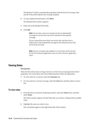 19-10    Oracle Service Contracts User Guide
The Related To field is automatically populated with the Service Coverage value
and the Value field indicates the coverage template.
6. To enter additional information, click More.
The Detailed Note window appears.
7. Enter text in the Detailed Note field.
8. Click OK.
Note: If you enter a service coverage note for an instantiated
coverage of a service line, the note is attached to that specific
coverage.
If your contract has more than one service line, then the note is
added only to the instantiated coverage for the selected service line,
not to all service lines.
Note: Service coverage notes added to a service line can be viewed
by Service Contracts application users as well as Service application
users
Viewing Notes
Prerequisites
Notes for the contract and coverage notes for a service line are managed and viewed
separately. You access these notes from different points within the application.
• To view notes for a contract, select the Summary tab.
• To view notes for a service coverage, select the Lines tab, and then select a service
line.
To view notes:
1. From the Service Contracts Authoring window, select the Tools menu, and then
select Notes.
The Notes window appears. On the Notes tab, you will see a listing of the available
notes.
2. Highlight the note you wish to view.
The note details appear in the right-hand side of the window.
 