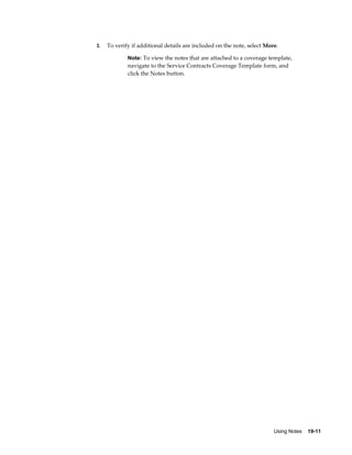 Using Notes    19-11
3. To verify if additional details are included on the note, select More.
Note: To view the notes that are attached to a coverage template,
navigate to the Service Contracts Coverage Template form, and
click the Notes button.
 