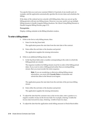 2-14    Oracle Service Contracts User Guide
You specify that you want your customer billed in 12 periods of one month each, for
example, and the application automatically specifies the invoice dates and schedules the
billing.
If the dates of the ordered service coincide with billing dates, then you can set up the
billing periods with just one billing stream. However, you may need to set up multiple
billing streams to handle irregular billing situations. See About Using Billing Streams to
Handle Irregular Billing Periods, page 2-15.
Prerequisites
Display a billing schedule in the Billing Schedule window.
To enter a billing stream:
1. If this is the first or only billing stream, then:
1. Enter 1 in the Seq Num field.
The application passes the start date from the start date of the contract.
2. Enter either the end date or the duration and period.
The application supplies the missing information.
2. If this is an additional billing stream, then:
1. In the Seq Num field, enter a number corresponding to the order in which the
billing periods are created.
The sequence numbers for billing streams must be in order of the billing period
dates. If you want to enter a billing period earlier than an existing billing
stream, then you must reorder the entire sequence.
Note: If you are reordering or otherwise editing billing stream
information, you must click Cascade Dates to recalculate and
refresh the dates in the Stream Level region.
The application passes the start date from the end date of the previous billing
stream.
2. Enter either the end date or the duration and period.
The application supplies the missing information.
3. To adjust the date that the customer sees as the invoice date, enter a positive or a
negative number of days in the Invoice field. For example, entering +2 shifts the
invoice date forward two days. Entering –2 shifts it back two days.
4. To adjust the date that the application sends billing amounts to Oracle Receivables
 