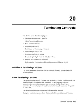 Terminating Contracts    20-1
20
Terminating Contracts
This chapter covers the following topics:
• Overview of Terminating Contracts
• About Terminating Contracts
• How Termination Works
• Terminating a Contract
• Restrictions for Terminating a Contract
• Terminating a Contract Line
• Terminating a Contract Subline
• Terminating Multiple Contracts at the Same Time
• Viewing the True Value of a Contract
• Understanding Termination and Credit Generation with Partial Periods
Overview of Terminating Contracts
This group of topics explains how you can terminate contracts, contract lines, and
contract sublines.
About Terminating Contracts
You can terminate a contract, a contract line, or a contract subline. The termination date
must fall between the start date and end date of the service or services being
terminated. You cannot terminate a service or contract that has already been
terminated. For example, if you have a future date terminated, you cannot change it to
an earlier date.
You can terminate multiple contracts and contract lines at one time.
During the termination process the application calculates a credit amount. You can:
 