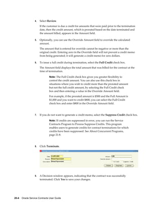20-4    Oracle Service Contracts User Guide
4. Select Review.
If the customer is due a credit for amounts that were paid prior to the termination
date, then the credit amount, which is prorated based on the date terminated and
the amount billed, appears in the Amount field.
5. Optionally, you can use the Override Amount field to override the calculated
amount.
The amount that is entered for override cannot be negative or more than the
original credit. Entering zero in the Override field will not prevent a credit memo
from being generated; it will generate a credit memo for zero dollars.
6. To issue a full credit during termination, select the Full Credit check box.
The Amount field displays the total amount that was billed for the contract at the
time of termination.
Note: The Full Credit check box gives you greater flexibility to
control the credit amount. You can also use this check box in
situations where you wish to credit more than the prorated amount
but not the full credit amount, by selecting the Full Credit check
box and then entering a value in the Override Amount field.
For example, if the prorated amount is $500 and the Full Amount is
$1,000 and you want to credit $800, you can select the Full Credit
check box and enter $800 in the Override Amount field.
7. If you do not want to generate a credit memo, select the Suppress Credit check box.
Note: If credits are suppressed in error, you can run the Service
Contracts Program to Process Suppress Credits. This program
enables users to generate credits for contract terminations for which
credits have been suppressed. See About Concurrent Programs,
page 21-8.
8. Click Terminate.
9. A Decision window appears, indicating that the contract was successfully
terminated. Click Yes to save your changes.
 