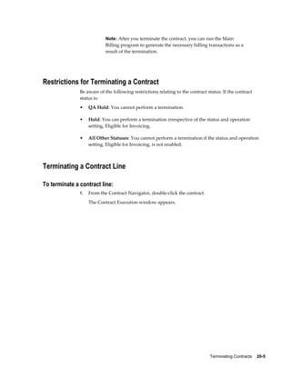 Terminating Contracts    20-5
Note: After you terminate the contract, you can run the Main
Billing program to generate the necessary billing transactions as a
result of the termination.
Restrictions for Terminating a Contract
Be aware of the following restrictions relating to the contract status. If the contract
status is:
• QA Hold: You cannot perform a termination.
• Hold: You can perform a termination irrespective of the status and operation
setting, Eligible for Invoicing.
• All Other Statuses: You cannot perform a termination if the status and operation
setting, Eligible for Invoicing, is not enabled.
Terminating a Contract Line
To terminate a contract line:
1. From the Contract Navigator, double-click the contract.
The Contract Execution window appears.
 