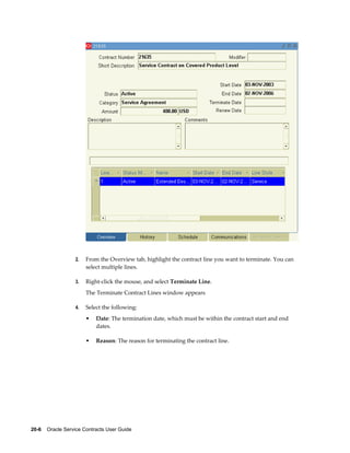 20-6    Oracle Service Contracts User Guide
2. From the Overview tab, highlight the contract line you want to terminate. You can
select multiple lines.
3. Right-click the mouse, and select Terminate Line.
The Terminate Contract Lines window appears
4. Select the following:
• Date: The termination date, which must be within the contract start and end
dates.
• Reason: The reason for terminating the contract line.
 