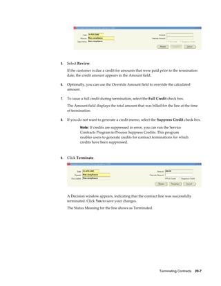 Terminating Contracts    20-7
5. Select Review.
If the customer is due a credit for amounts that were paid prior to the termination
date, the credit amount appears in the Amount field.
6. Optionally, you can use the Override Amount field to override the calculated
amount.
7. To issue a full credit during termination, select the Full Credit check box.
The Amount field displays the total amount that was billed for the line at the time
of termination.
8. If you do not want to generate a credit memo, select the Suppress Credit check box.
Note: If credits are suppressed in error, you can run the Service
Contracts Program to Process Suppress Credits. This program
enables users to generate credits for contract terminations for which
credits have been suppressed.
9. Click Terminate.
A Decision window appears, indicating that the contract line was successfully
terminated. Click Yes to save your changes.
The Status Meaning for the line shows as Terminated.
 