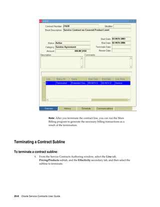 20-8    Oracle Service Contracts User Guide
Note: After you terminate the contract line, you can run the Main
Billing program to generate the necessary billing transactions as a
result of the termination.
Terminating a Contract Subline
To terminate a contract subline:
1. From the Service Contracts Authoring window, select the Line tab,
Pricing/Products subtab, and the Effectivity secondary tab, and then select the
subline to terminate.
 
