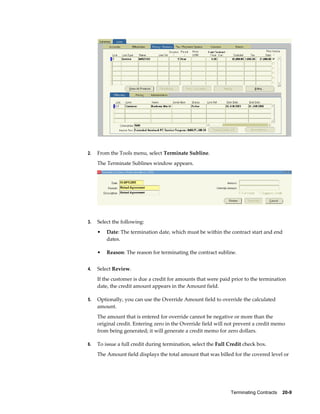 Terminating Contracts    20-9
2. From the Tools menu, select Terminate Subline.
The Terminate Sublines window appears.
3. Select the following:
• Date: The termination date, which must be within the contract start and end
dates.
• Reason: The reason for terminating the contract subline.
4. Select Review.
If the customer is due a credit for amounts that were paid prior to the termination
date, the credit amount appears in the Amount field.
5. Optionally, you can use the Override Amount field to override the calculated
amount.
The amount that is entered for override cannot be negative or more than the
original credit. Entering zero in the Override field will not prevent a credit memo
from being generated; it will generate a credit memo for zero dollars.
6. To issue a full credit during termination, select the Full Credit check box.
The Amount field displays the total amount that was billed for the covered level or
 
