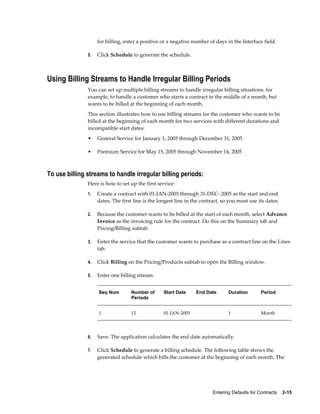 Entering Defaults for Contracts    2-15
for billing, enter a positive or a negative number of days in the Interface field.
5. Click Schedule to generate the schedule.
Using Billing Streams to Handle Irregular Billing Periods
You can set up multiple billing streams to handle irregular billing situations. for
example, to handle a customer who starts a contract in the middle of a month, but
wants to be billed at the beginning of each month.
This section illustrates how to use billing streams for the customer who wants to be
billed at the beginning of each month for two services with different durations and
incompatible start dates:
• General Service for January 1, 2005 through December 31, 2005
• Premium Service for May 15, 2005 through November 14, 2005
To use billing streams to handle irregular billing periods:
Here is how to set up the first service:
1. Create a contract with 01-JAN-2005 through 31-DEC- 2005 as the start and end
dates. The first line is the longest line in the contract, so you must use its dates.
2. Because the customer wants to be billed at the start of each month, select Advance
Invoice as the invoicing rule for the contract. Do this on the Summary tab and
Pricing/Billing subtab.
3. Enter the service that the customer wants to purchase as a contract line on the Lines
tab.
4. Click Billing on the Pricing/Products subtab to open the Billing window.
5. Enter one billing stream:
Seq Num Number of
Periods
Start Date End Date Duration Period
1 12 01-JAN-2005   1 Month
6. Save. The application calculates the end date automatically.
7. Click Schedule to generate a billing schedule. The following table shows the
generated schedule which bills the customer at the beginning of each month. The
 