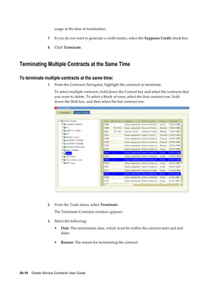 20-10    Oracle Service Contracts User Guide
usage at the time of termination.
7. If you do not want to generate a credit memo, select the Suppress Credit check box.
8. Click Terminate.
Terminating Multiple Contracts at the Same Time
To terminate multiple contracts at the same time:
1. From the Contracts Navigator, highlight the contracts to terminate.
To select multiple contracts, hold down the Control key and select the contracts that
you want to delete. To select a block of rows, select the first contract row, hold
down the Shift key, and then select the last contract row.
2. From the Tools menu, select Terminate.
The Terminate Contracts window appears.
3. Select the following:
• Date: The termination date, which must be within the contract start and end
dates.
• Reason: The reason for terminating the contract.
 