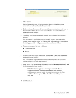 Terminating Contracts    20-11
4. Select Preview.
The Selected Contracts for Termination region appears with a listing of the
contracts that you have selected to be terminated.
5. Confirm whether the customer is due a credit for amounts that were paid prior to
the termination dates. The amount is indicated in the Amount field for each
associated contract number.
6. Optionally, you can use the Override Amount field to override the calculated
amount.
The amount that is entered for override cannot be negative or more than the
original credit. Entering zero in the Override field will not prevent a credit memo
from being generated; it will generate a credit memo for zero dollars.
7. For each contract, you can enter a different:
• Termination Date
• Reason
8. To issue a full credit during termination, select the Full Credit check box for the
associated contract number.
The Amount fields display the total amount that was billed for the associated
contract number at the time of termination.
9. If you do not want to generate a credit memo, select the Suppress Credit check box
for the associated contract number.
Note: If credits are suppressed in error, you can run the Service
Contracts Program to Process Suppress Credits. This program
enables users to generate credits for contract terminations for which
credits have been suppressed. See About Concurrent Programs,
page 21-8.
10. Click Terminate.
 