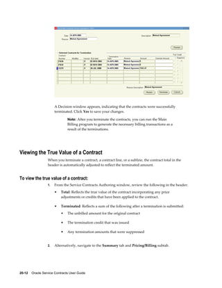 20-12    Oracle Service Contracts User Guide
A Decision window appears, indicating that the contracts were successfully
terminated. Click Yes to save your changes.
Note: After you terminate the contracts, you can run the Main
Billing program to generate the necessary billing transactions as a
result of the terminations.
Viewing the True Value of a Contract
When you terminate a contract, a contract line, or a subline, the contract total in the
header is automatically adjusted to reflect the terminated amount.
To view the true value of a contract:
1. From the Service Contracts Authoring window, review the following in the header:
• Total: Reflects the true value of the contract incorporating any price
adjustments or credits that have been applied to the contract.
• Terminated: Reflects a sum of the following after a termination is submitted:
• The unbilled amount for the original contract
• The termination credit that was issued
• Any termination amounts that were suppressed
2. Alternatively, navigate to the Summary tab and Pricing/Billing subtab.
 