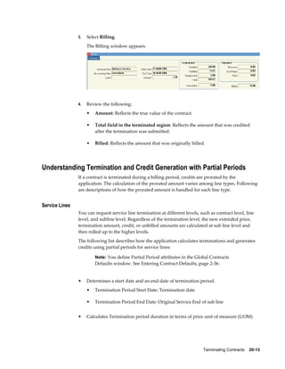 Terminating Contracts    20-13
3. Select Billing.
The Billing window appears.
4. Review the following:
• Amount: Reflects the true value of the contract.
• Total field in the terminated region: Reflects the amount that was credited
after the termination was submitted.
• Billed: Reflects the amount that was originally billed.
Understanding Termination and Credit Generation with Partial Periods
If a contract is terminated during a billing period, credits are prorated by the
application. The calculation of the prorated amount varies among line types. Following
are descriptions of how the prorated amount is handled for each line type.
Service Lines
You can request service line termination at different levels, such as contract level, line
level, and subline level. Regardless of the termination level, the new extended price,
termination amount, credit, or unbilled amounts are calculated at sub line level and
then rolled up to the higher levels.
The following list describes how the application calculates terminations and generates
credits using partial periods for service lines:
Note: You define Partial Period attributes in the Global Contracts
Defaults window. See Entering Contract Defaults, page 2-36.
• Determines a start date and an end date of termination period.
• Termination Period Start Date: Termination date
• Termination Period End Date: Original Service End of sub line
• Calculates Termination period duration in terms of price unit of measure (UOM)
 