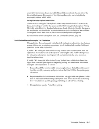 Terminating Contracts    20-17
entered, the termination date is moved to March 31 because this is the end date of the
latest fulfilled period. The months of April through December are included in the
terminated amount, which is $90.
Intangible Subscription Termination
Termination for intangible subscriptions can be either fulfillment based or effectivity
based, depending on whether the system profile, OKS: Intangible Subscription Pricing
Method is set to Effectivity Based or Subscription Based. Effectivity Based is the same as
the termination functionality for terminations that are performed against Service Lines.
Subscription Based, is the same as the termination of tangible subscriptions.
For information about subscription lines, see About Subscriptions, page 5-1.
Partial Periods Effect on Subscription Line Terminations
The application does not calculate partial periods for tangible subscription lines because
pricing, billing, and termination amounts are strictly tied to whole-number fulfillment
quantities for the subscription line.
If profile OKS: Intangible Subscription Pricing Method is set to Subscription Base, the
application does not calculate partial periods for Intangible. This profile setting causes
the intangible subscription lines to price, bill, and terminate in the same fashion as
tangible subscriptions.
If profile OKS: Intangible Subscription Pricing Method is set to Effectivity Based, the
application calculates partial periods for pricing, billing, and termination amounts on
intangible subscription lines as follows:
• Because Price UOM is not available for subscription lines, the fulfillment frequency
(weekly, monthly, quarterly, and so on) acts as the Price UOM in the partial period
calculation
• Regardless of Period Start value on the contract, the application always uses Period
Start as Service Start when billing subscription lines. This is due to the relationship
between fulfillment quantity, pricing, and billing on subscription offerings.
• The application uses the Period Type setting.
 