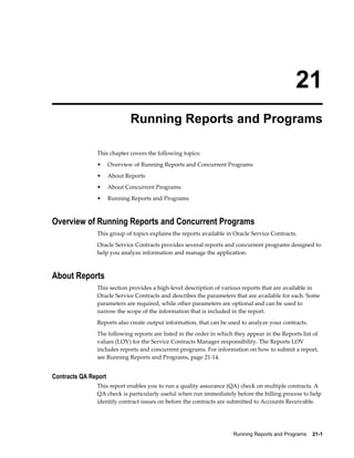Running Reports and Programs    21-1
21
Running Reports and Programs
This chapter covers the following topics:
• Overview of Running Reports and Concurrent Programs
• About Reports
• About Concurrent Programs
• Running Reports and Programs
Overview of Running Reports and Concurrent Programs
This group of topics explains the reports available in Oracle Service Contracts.
Oracle Service Contracts provides several reports and concurrent programs designed to
help you analyze information and manage the application.
About Reports
This section provides a high-level description of various reports that are available in
Oracle Service Contracts and describes the parameters that are available for each. Some
parameters are required, while other parameters are optional and can be used to
narrow the scope of the information that is included in the report.
Reports also create output information, that can be used to analyze your contracts.
The following reports are listed in the order in which they appear in the Reports list of
values (LOV) for the Service Contracts Manager responsibility. The Reports LOV
includes reports and concurrent programs. For information on how to submit a report,
see Running Reports and Programs, page 21-14.
Contracts QA Report
This report enables you to run a quality assurance (QA) check on multiple contracts. A
QA check is particularly useful when run immediately before the billing process to help
identify contract issues on before the contracts are submitted to Accounts Receivable.
 