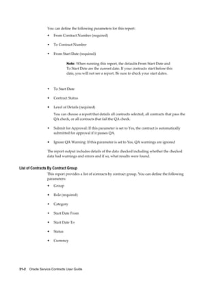 21-2    Oracle Service Contracts User Guide
You can define the following parameters for this report:
• From Contract Number (required)
• To Contract Number
• From Start Date (required)
Note: When running this report, the defaults From Start Date and
To Start Date are the current date. If your contracts start before this
date, you will not see a report. Be sure to check your start dates.
• To Start Date
• Contract Status
• Level of Details (required)
You can choose a report that details all contracts selected, all contracts that pass the
QA check, or all contracts that fail the QA check.
• Submit for Approval: If this parameter is set to Yes, the contract is automatically
submitted for approval if it passes QA.
• Ignore QA Warning: If this parameter is set to Yes, QA warnings are ignored
The report output includes details of the data checked including whether the checked
data had warnings and errors and if so, what results were found.
List of Contracts By Contract Group
This report provides a list of contracts by contract group. You can define the following
parameters:
• Group
• Role (required)
• Category
• Start Date From
• Start Date To
• Status
• Currency
 