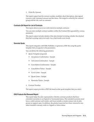 Running Reports and Programs    21-3
• Order By Amount
The report output lists the contract number, modifier, short description, date signed
currency code, estimated amount and the status. The output is sorted by the contract
group and the role, such as customer.
Contracts QA Report for List of Contracts
This report allows you to run a QA check for multiple contracts.
You can enter multiple contract numbers within the Contract IDs separated by comma
parameter.
The report output includes details of the data checked including whether the checked
data had warnings and errors and, if so, what results were found.
Generate Quote
This report integrates with XML Publisher, to generate a PDF file using the quote
template that you specify in the parameters.
You can define the following parameters:
• Quote Template (required)
• Acceptance Confirmation - Sample
• Activation Confirmation - Sample
• Cancellation Confirmation - Sample
• Cancellation Notice - Sample
• Cover Letter - Sample
• Quote Letter - Sample
• Reminder Notice - Sample
• Contract Number
The report output provides a PDF file based on the quote template that you select.
OKS Products Not Renewed Report
This report helps the sales representative identify customer products that have
extended warranties in an Expired or Terminated status. The extended warranty must
have a valid customer and vendor, and must include a vendor contact role of sales
person or support sales. In addition, the product must not have been renewed to any
other extended warranty with in a Signed or Active status.
 
