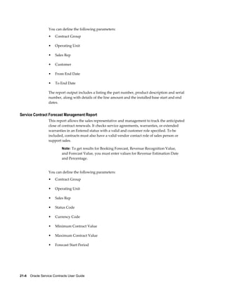 21-4    Oracle Service Contracts User Guide
You can define the following parameters:
• Contract Group
• Operating Unit
• Sales Rep
• Customer
• From End Date
• To End Date
The report output includes a listing the part number, product description and serial
number, along with details of the line amount and the installed base start and end
dates.
Service Contract Forecast Management Report
This report allows the sales representative and management to track the anticipated
close of contract renewals. It checks service agreements, warranties, or extended
warranties in an Entered status with a valid and customer role specified. To be
included, contracts must also have a valid vendor contact role of sales person or
support sales.
Note: To get results for Booking Forecast, Revenue Recognition Value,
and Forecast Value, you must enter values for Revenue Estimation Date
and Percentage.
You can define the following parameters:
• Contract Group
• Operating Unit
• Sales Rep
• Status Code
• Currency Code
• Minimum Contract Value
• Maximum Contract Value
• Forecast Start Period
 