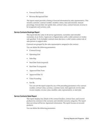 Running Reports and Programs    21-5
• Forecast End Period
• Revenue Recognized Date
The report output provides a listing of forecast information by sales representative. This
includes customer, contract number, modifier, status, start and end date, forecast
percentage, forecast date, last update date, contract value, contract forecast, revenue to
be recognized, and currency code.
Service Contracts Bookings Report
This report lists the value of all service agreements, warranties and extended
warranties, in an Active, Approved, or Signed status with a valid customer or vendor
role specified. To be included, contracts must also have a valid vendor contact role of
sales person or support sales.
Contracts are grouped by the sales representative assigned to the contract.
You can define the following parameters:
• Contract Group
• Operating Unit
• Sales Rep
• Start Date From (required)
• Start Date To (required)
• Approved Date From
• Approved Date To
• Value Exceeding
• Sort By
You can sort the report output by any of the preceding parameters or by contract
number, contract value, currency, customer name, date approved, invoice date,
invoice number, invoice value, modifier, sales representative, or start date.
Service Contracts Detail Report
This report displays key details of the contract headers, contract lines, and covered
products for contracts in the warranty and extended warranty categories. The report
does not extract all Service Agreement information. The report focuses on covered
products.
You can define the following parameters:
 