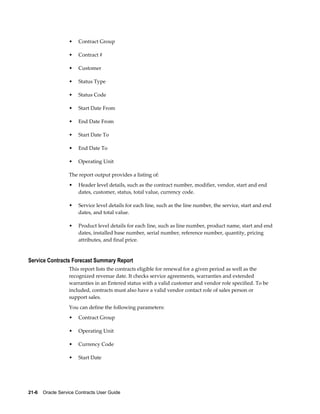 21-6    Oracle Service Contracts User Guide
• Contract Group
• Contract #
• Customer
• Status Type
• Status Code
• Start Date From
• End Date From
• Start Date To
• End Date To
• Operating Unit
The report output provides a listing of:
• Header level details, such as the contract number, modifier, vendor, start and end
dates, customer, status, total value, currency code.
• Service level details for each line, such as the line number, the service, start and end
dates, and total value.
• Product level details for each line, such as line number, product name, start and end
dates, installed base number, serial number, reference number, quantity, pricing
attributes, and final price.
Service Contracts Forecast Summary Report
This report lists the contracts eligible for renewal for a given period as well as the
recognized revenue date. It checks service agreements, warranties and extended
warranties in an Entered status with a valid customer and vendor role specified. To be
included, contracts must also have a valid vendor contact role of sales person or
support sales.
You can define the following parameters:
• Contract Group
• Operating Unit
• Currency Code
• Start Date
 