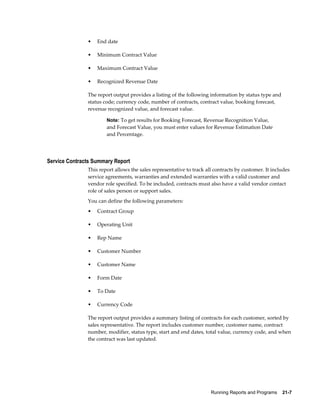 Running Reports and Programs    21-7
• End date
• Minimum Contract Value
• Maximum Contract Value
• Recognized Revenue Date
The report output provides a listing of the following information by status type and
status code; currency code, number of contracts, contract value, booking forecast,
revenue recognized value, and forecast value.
Note: To get results for Booking Forecast, Revenue Recognition Value,
and Forecast Value, you must enter values for Revenue Estimation Date
and Percentage.
Service Contracts Summary Report
This report allows the sales representative to track all contracts by customer. It includes
service agreements, warranties and extended warranties with a valid customer and
vendor role specified. To be included, contracts must also have a valid vendor contact
role of sales person or support sales.
You can define the following parameters:
• Contract Group
• Operating Unit
• Rep Name
• Customer Number
• Customer Name
• Form Date
• To Date
• Currency Code
The report output provides a summary listing of contracts for each customer, sorted by
sales representative. The report includes customer number, customer name, contract
number, modifier, status type, start and end dates, total value, currency code, and when
the contract was last updated.
 