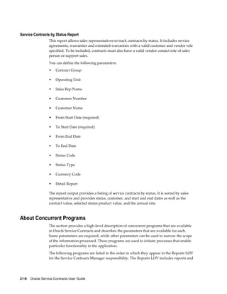 21-8    Oracle Service Contracts User Guide
Service Contracts by Status Report
This report allows sales representatives to track contracts by status. It includes service
agreements, warranties and extended warranties with a valid customer and vendor role
specified. To be included, contracts must also have a valid vendor contact role of sales
person or support sales.
You can define the following parameters:
• Contract Group
• Operating Unit
• Sales Rep Name
• Customer Number
• Customer Name
• From Start Date (required)
• To Start Date (required)
• From End Date
• To End Date
• Status Code
• Status Type
• Currency Code
• Detail Report
The report output provides a listing of service contracts by status. It is sorted by sales
representative and provides status, customer, and start and end dates as well as the
contract value, selected status product value, and the annual rate.
About Concurrent Programs
The section provides a high-level description of concurrent programs that are available
in Oracle Service Contracts and describes the parameters that are available for each.
Some parameters are required, while other parameters can be used to narrow the scope
of the information processed. These programs are used to initiate processes that enable
particular functionality in the application.
The following programs are listed in the order in which they appear in the Reports LOV
for the Service Contracts Manager responsibility. The Reports LOV includes reports and
 