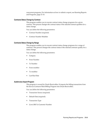 Running Reports and Programs    21-9
concurrent programs. For information on how to submit a report, see Running Reports
and Programs, page 21-14.
Contracts Status Change by Contract
This program enables you to execute contract status change programs for a given
contract. This process changes the contract status if the selected contract qualifies for a
status change.
You can define the following parameters:
• Contract Number (required)
• Contract Number Modifier
Contracts Status Change by Range
This program enables you to execute contract status change programs for a range of
contracts. This process changes the contract status if the selected contracts qualify for a
status change.
You can define the following parameters:
• Category
• From Number
• To Number
• From modifier
• To modifier
• Last Run Date
AutoInvoice Import Program
This program is owned by Oracle Receivables. It imports the billing transactions from
the Service Contracts Main Billing Program into Oracle Receivables.
You can define the following parameters:
• Transaction Source (required)
• Default Date (required)
• Transaction Type
• (Low) Bill To Customer Number
 